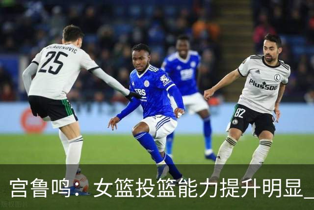 宫鲁鸣：女篮投篮能力提升明显 盼海外球员尽早归队