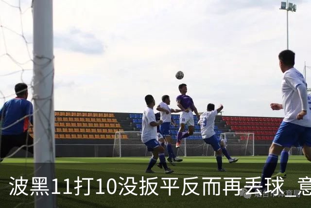 波黑11打10没扳平反而再丢球 意大利又挨怼：怎么输的？